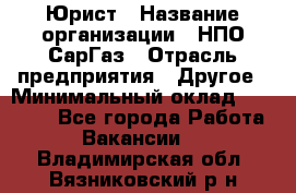 Юрист › Название организации ­ НПО СарГаз › Отрасль предприятия ­ Другое › Минимальный оклад ­ 15 000 - Все города Работа » Вакансии   . Владимирская обл.,Вязниковский р-н